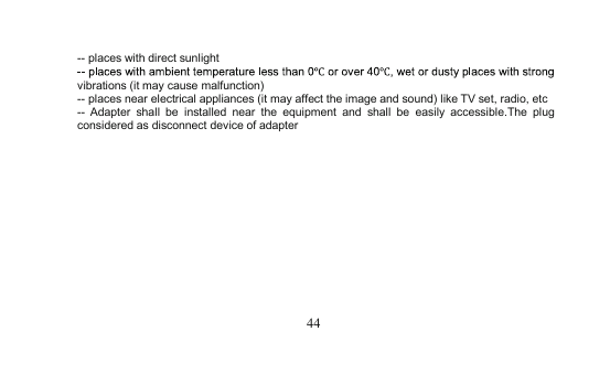 44-- places with direct sunlightvibrations (it may cause malfunction)-- places near electrical appliances (it may affect the imageand sound) like TV set, radio, etc-- Adapter shall be installed near the equipmentand shall be easily accessible.The plugconsidered as disconnect device of adapter