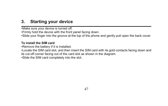 473. Starting your device•Make sure yourdevice is turned off.•Firmly hold the device with the frontpanel facing down.•Slide your finger into the groove at the top of the phoneandgently pull open the back cover.To install the SIM card•Remove the battery if it is installed.•Locate the SIM card slot, and then insert the SIM card with its gold contacts facing downandits cut-off corner facing out of the card slot as shown in the diagram.•Slide the SIM card completely into the slot .