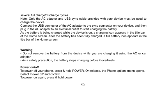 50several full charge/discharge cycles.Note: Only the AC adapter and USB sync cable provided with your device must be used tocharge the device.Connect the USB connector of the AC adapter to the sync connector on your device, and thenplug in the AC adapter to an electrical outlet to start charging the battery.As the battery is being charged while the device is on, a charging icon appears in the title barof the Home screen. After the battery has been fully charged, a full battery icon appears in thetitle bar of the Home screen.Warning:• Do not remove the battery from the device while you are charging it using the AC or caradapter.• As a safety precaution, the battery stops charging before it overheats.Power on/offTo power off your phone, press &amp; hold POWER. On release, the Phone options menu opens.Select ‘Power off’ and confirm.To power on again, press &amp; hold power