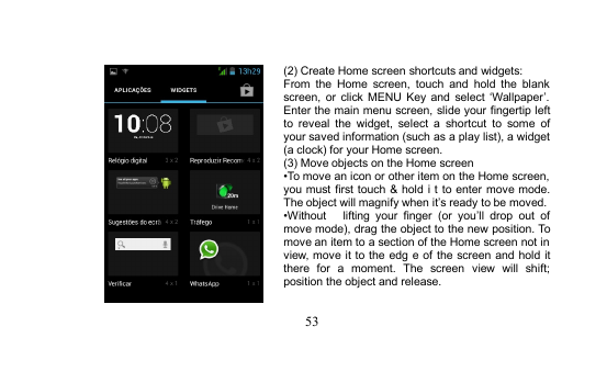 53(2) Create Home screen shortcuts and widgets:From the Home screen, touch and hold the blankscreen, or click MENU Key and select ‘Wallpaper’.Enter the main menu screen, slide your fingertip leftto reveal the widget, select a shortcut to some ofyour saved information (such as a play list), a widget(a clock) for your Home screen.(3) Move objects on the Home screen•To move an icon or other item on the Home screen,you must first touch &amp; hold i t to enter move mode.The object will magnify when it’s ready to be moved.•Without lifting your finger (or you’ll drop out ofmove mode), drag the object to the new position. Tomove an item to a section of the Home screen not inview, move it to the edg e of the screen and hold itthere for a moment. The screen view will shift;position the object and release.