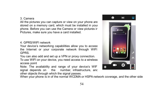 543. CameraAll the pictures you can capture or view on your phone arestored on a memory card, which must be installed in yourphone. Before you can use the Camera or view pictures inPictures, make sure you have a card installed.4. GPRS/WIFI networkYour device’s networking capabilities allow you to accessthe Internet or your corporate network through WIFI,GPRS.You can also add and set up a VPN or proxy connection.To use WIFI on your device, you need access to a wirelessaccess pointNote: The availability and range of your device’s WIFIsignal depends on the number, infrastructure, andother objects through which the signal passes.When your phone is in of the normal WCDMA or HSPA network coverage, and the other side