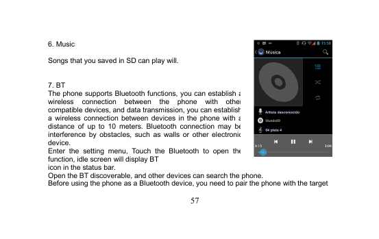 576. MusicSongs that you saved in SD can play will.7. BTThe phone supports Bluetooth functions, you can establish awireless connection between the phone with othercompatible devices, and data transmission, you can establisha wireless connection between devices in the phone with adistance of up to 10 meters. Bluetooth connection may beinterference by obstacles, such as walls or other electronicdevice.Enter the setting menu, Touch the Bluetooth to open thefunction, idle screen will display BTicon in the status bar.Open the BT discoverable, and other devices can search the phone.Before using the phone as a Bluetooth device, you need to pair the phone with the target