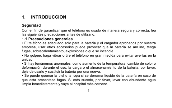 41. INTRODUCCIONSeguridadCon el fin de garantizar que el teléfono es usado de manera segura y correcta, lealas siguientes precauciones antes de utilizarlo.1.1 Precauciones generales• El teléfono es adecuado solo para la batería y el cargador aprobados por nuestraempresa, usar otros accesorios puede provocar que la batería se arruine, tengafugas, sobrecalentamiento, explosiones o que se incendie.• No golpee, haga vibrar o tire el teléfono en gran medida para evitar averías en launidad.• Si hay fenómenos anormales, como aumento de la temperatura, cambio de color odeformación durante el uso, la carga o el almacenamiento de la batería, por favor,deje de usarlo y sustituir la batería por una nueva.• Se puede quemar la piel o la ropa si se derrama líquido de la batería en caso deque esta presentase fugas. Si esto sucede, por favor, lavar con abundante agualimpia inmediatamente y vaya al hospital más cercano.