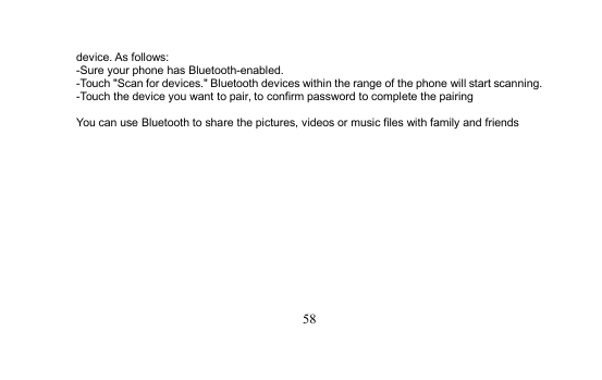 58device. As follows:-Sure your phone has Bluetooth-enabled.-Touch &quot;Scan for devices.&quot; Bluetooth devices within the range of the phone will start scanning.-Touch the device you want to pair, to confirm password to complete the pairingYou can use Bluetooth to share the pictures, videos or music files with family and friends