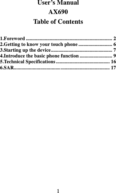  1  User’s Manual AX690 Table of Contents  1.Foreword ..................................................................... 2 2.Getting to know your touch phone ........................... 6 3.Starting up the device ................................................. 7 4.Introduce the basic phone function .......................... 9 5.Technical Specifications ........................................... 16 6.SAR..................................... .......................................  17  