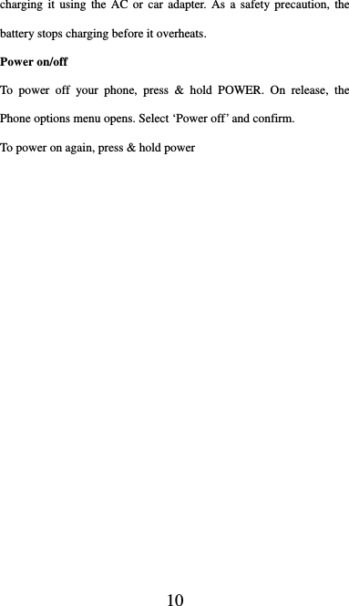  10 charging it using the AC or car adapter. As a safety precaution, the battery stops charging before it overheats. Power on/off   To power off your phone, press &amp; hold POWER. On release, the Phone options menu opens. Select ‘Power off’ and confirm.   To power on again, press &amp; hold power 