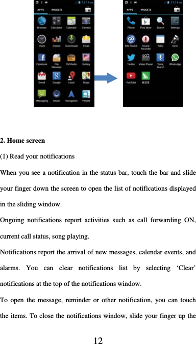  12     2. Home screen (1) Read your notifications   When you see a notification in the status bar, touch the bar and slide your finger down the screen to open the list of notifications displayed in the sliding window.   Ongoing notifications report activities such as call forwarding ON, current call status, song playing.   Notifications report the arrival of new messages, calendar events, and alarms. You can clear notifications list by selecting ‘Clear’ notifications at the top of the notifications window.   To open the message, reminder or other notification, you can touch the items. To close the notifications window, slide your finger up the 