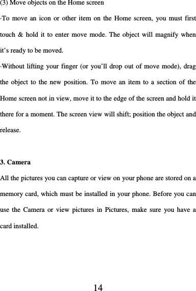  14    (3) Move objects on the Home screen   ·To move an icon or other item on the Home screen, you must first touch &amp; hold it to enter move mode. The object will magnify when it’s ready to be moved.   ·Without lifting your finger (or you’ll drop out of move mode), drag the object to the new position. To move an item to a section of the Home screen not in view, move it to the edge of the screen and hold it there for a moment. The screen view will shift; position the object and release.  3. Camera All the pictures you can capture or view on your phone are stored on a memory card, which must be installed in your phone. Before you can use the Camera or view pictures in Pictures, make sure you have a card installed.   