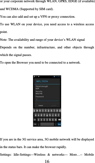  16 or your corporate network through WLAN, GPRS, EDGE (if available) and WCDMA (Supported by SIM card).   You can also add and set up a VPN or proxy connection. To use WLAN on your device, you need access to a wireless access point. Note: The availability and range of your device’s WLAN signal   Depends on the number, infrastructure, and other objects through which the signal passes.   To open the Browser you need to be connected to a network.        If you are in the 3G service area, 3G mobile network will be displayed in the status bars. It can make the browser rapidly. Settings: Idle-Settings—Wireless &amp; networks— More…-- Mobile 