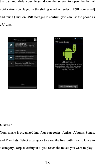  18 the bar and slide your finger down the screen to open the list of notifications displayed in the sliding window. Select [USB connected] and touch [Turn on USB storage] to confirm, you can use the phone as a U-disk.             6. Music Your music is organized into four categories: Artists, Albums, Songs, and Play lists. Select a category to view the lists within each. Once in a category, keep selecting until you reach the music you want to play.  
