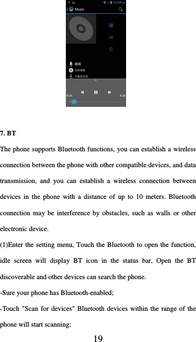  19     7. BT   The phone supports Bluetooth functions, you can establish a wireless connection between the phone with other compatible devices, and data transmission, and you can establish a wireless connection between devices in the phone with a distance of up to 10 meters. Bluetooth connection may be interference by obstacles, such as walls or other electronic device. (1)Enter the setting menu, Touch the Bluetooth to open the function, idle screen will display BT icon in the status bar, Open the BT discoverable and other devices can search the phone. -Sure your phone has Bluetooth-enabled; -Touch &quot;Scan for devices&quot; Bluetooth devices within the range of the phone will start scanning; 