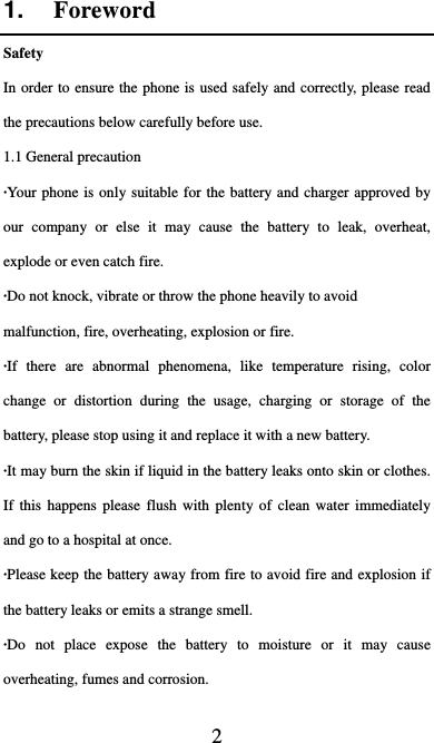  2 1.  Foreword Safety In order to ensure the phone is used safely and correctly, please read the precautions below carefully before use. 1.1 General precaution ·Your phone is only suitable for the battery and charger approved by our company or else it may cause the battery to leak, overheat, explode or even catch fire. ·Do not knock, vibrate or throw the phone heavily to avoid malfunction, fire, overheating, explosion or fire. ·If there are abnormal phenomena, like temperature rising, color change or distortion during the usage, charging or storage of the battery, please stop using it and replace it with a new battery. ·It may burn the skin if liquid in the battery leaks onto skin or clothes.   If this happens please flush with plenty of clean water immediately and go to a hospital at once. ·Please keep the battery away from fire to avoid fire and explosion if the battery leaks or emits a strange smell. ·Do not place expose the battery to moisture or it may cause overheating, fumes and corrosion. 