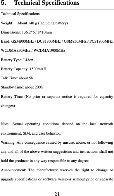  21 5.  Technical Specifications Technical Specifications Weight:    About 140 g (Including battery) Dimensions: 136.2*67.8*10mm   Band: GSM900MHz / DCS1800MHz / GSM850MHz / PCS1900MHz WCDMA850MHz / WCDMA1900MHz Battery Type: Li-ion Battery Capacity: 1500mAH Talk Time: about 5h Standby Time: about 200h Battery Time (No prior or separate notice is required for capacity changes)  Note: Actual operating conditions depend on the local network environment, SIM, and user behavior.   Warning: Any consequence caused by misuse, abuse, or not following any and all of the above-written suggestions and instructions shall not hold the producer in any way responsible to any degree.     Announcement: The manufacturer reserves the right to change or upgrade specifications or software versions without prior or separate 