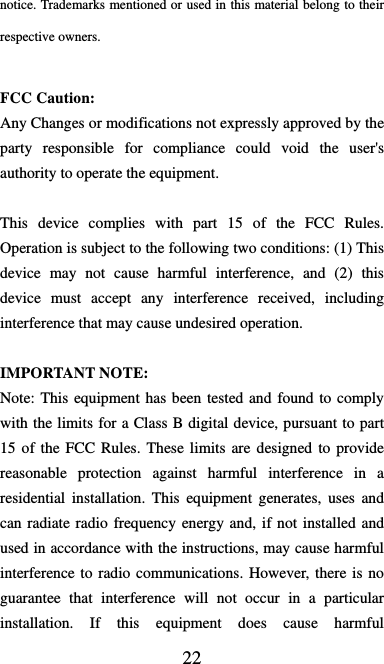  22 notice. Trademarks mentioned or used in this material belong to their respective owners.  FCC Caution: Any Changes or modifications not expressly approved by the party responsible for compliance could void the user&apos;s authority to operate the equipment.    This device complies with part 15 of the FCC Rules. Operation is subject to the following two conditions: (1) This device may not cause harmful interference, and (2) this device must accept any interference received, including interference that may cause undesired operation.        IMPORTANT NOTE:   Note: This equipment has been tested and found to comply with the limits for a Class B digital device, pursuant to part 15 of the FCC Rules. These limits are designed to provide reasonable protection against harmful interference in a residential installation. This equipment generates, uses and can radiate radio frequency energy and, if not installed and used in accordance with the instructions, may cause harmful interference to radio communications. However, there is no guarantee that interference will not occur in a particular installation. If this equipment does cause harmful  