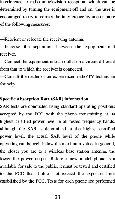  23 interference to radio or television reception, which can be determined by turning the equipment off and on, the user is   encouraged to try to correct the interference by one or more of the following measures:      —Reorient or relocate the receiving antenna.     —Increase the separation between the equipment and receiver.   —Connect the equipment into an outlet on a circuit different from that to which the receiver is connected.     —Consult the dealer or an experienced radio/TV technician for help.    Specific Absorption Rate (SAR) information SAR tests are conducted using standard operating positions accepted by the FCC with the phone transmitting at its highest certified power level in all tested frequency bands, although the SAR is determined at the highest certified power level, the actual SAR level of the phone while operating can be well below the maximum value, in general, the closer you are to a wireless base station antenna, the lower the power output. Before a new model phone is a available for sale to the public, it must be tested and certified to the FCC that it does not exceed the exposure limit established by the FCC, Tests for each phone are performed 