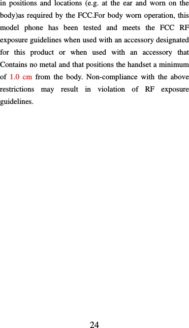  24 in positions and locations (e.g. at the ear and worn on the body)as required by the FCC.For body worn operation, this model phone has been tested and meets the FCC RF exposure guidelines when used with an accessory designated for this product or when used with an accessory that Contains no metal and that positions the handset a minimum of  1.0 cm from the body. Non-compliance with the above restrictions may result in violation of RF exposure guidelines.  