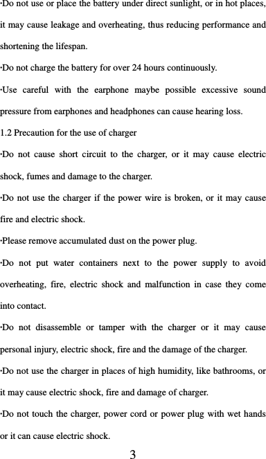  3 ·Do not use or place the battery under direct sunlight, or in hot places, it may cause leakage and overheating, thus reducing performance and shortening the lifespan. ·Do not charge the battery for over 24 hours continuously. ·Use careful with the earphone maybe possible excessive sound pressure from earphones and headphones can cause hearing loss. 1.2 Precaution for the use of charger ·Do not cause short circuit to the charger, or it may cause electric shock, fumes and damage to the charger. ·Do not use the charger if the power wire is broken, or it may cause fire and electric shock. ·Please remove accumulated dust on the power plug. ·Do not put water containers next to the power supply to avoid overheating, fire, electric shock and malfunction in case they come into contact. ·Do not disassemble or tamper with the charger or it may cause personal injury, electric shock, fire and the damage of the charger. ·Do not use the charger in places of high humidity, like bathrooms, or it may cause electric shock, fire and damage of charger. ·Do not touch the charger, power cord or power plug with wet hands or it can cause electric shock. 