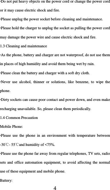  4 ·Do not put heavy objects on the power cord or change the power cord or it may cause electric shock and fire. ·Please unplug the power socket before cleaning and maintenance. ·Please hold the charger to unplug the socket as pulling the power cord may damage the power wire and cause electric shock and fire. 1.3 Cleaning and maintenance ·As the phone, battery and charger are not waterproof, do not use them in places of high humidity and avoid them being wet by rain. ·Please clean the battery and charger with a soft dry cloth. ·Never use alcohol, thinner or solutions, like benzene, to wipe the phone. ·Dirty sockets can cause poor contact and power down, and even make recharging unavailable. So, please clean them periodically. 1.4 Common Precaution Mobile Phone: ·Please use the phone in an environment with temperature between -30℃- 55℃and humidity of &lt;75%. ·Please use the phone far away from regular telephones, TV sets, radio sets and office automation equipment, to avoid affecting the normal use of these equipment and mobile phone. Battery: 