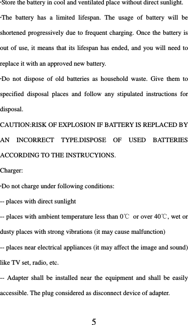  5 ·Store the battery in cool and ventilated place without direct sunlight. ·The battery has a limited lifespan. The usage of battery will be shortened progressively due to frequent charging. Once the battery is out of use, it means that its lifespan has ended, and you will need to replace it with an approved new battery. ·Do not dispose of old batteries as household waste. Give them to specified disposal places and follow any stipulated instructions for disposal. CAUTION:RISK OF EXPLOSION IF BATTERY IS REPLACED BY AN INCORRECT TYPE.DISPOSE OF USED BATTERIES ACCORDING TO THE INSTRUCYIONS. Charger: ·Do not charge under following conditions:   -- places with direct sunlight -- places with ambient temperature less than 0℃  or over 40℃, wet or dusty places with strong vibrations (it may cause malfunction) -- places near electrical appliances (it may affect the image and sound) like TV set, radio, etc. -- Adapter shall be installed near the equipment and shall be easily accessible. The plug considered as disconnect device of adapter. 