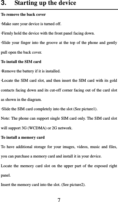  7 3.  Starting up the device To remove the back cover   ·Make sure your device is turned off. ·Firmly hold the device with the front panel facing down.   ·Slide your finger into the groove at the top of the phone and gently pull open the back cover. To install the SIM card                    ·Remove the battery if it is installed.   ·Locate the SIM card slot, and then insert the SIM card with its gold contacts facing down and its cut-off corner facing out of the card slot as shown in the diagram. ·Slide the SIM card completely into the slot (See picture1). Note: The phone can support single SIM card only. The SIM card slot will support 3G (WCDMA) or 2G network.   To install a memory card To have additional storage for your images, videos, music and files, you can purchase a memory card and install it in your device. Locate the memory card slot on the upper part of the exposed right panel. Insert the memory card into the slot. (See picture2). 