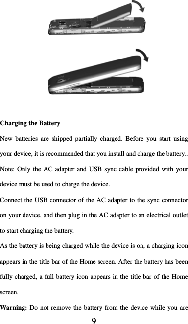  9    Charging the Battery New batteries are shipped partially charged. Before you start using your device, it is recommended that you install and charge the battery..     Note: Only the AC adapter and USB sync cable provided with your device must be used to charge the device.   Connect the USB connector of the AC adapter to the sync connector on your device, and then plug in the AC adapter to an electrical outlet to start charging the battery.     As the battery is being charged while the device is on, a charging icon appears in the title bar of the Home screen. After the battery has been fully charged, a full battery icon appears in the title bar of the Home screen.   Warning: Do not remove the battery from the device while you are 