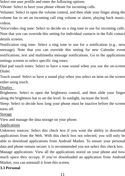   11Select one user profile and enter the following options: Vibrate: Select to have your phone vibrate for incoming calls.   Volumes: Select to open the volume control, and then slide your finger along the volume bar to set an incoming call ring volume or alarm, playing back music, videos.  Voice/video ring tone: Select to decide on a ring tone to use for incoming calls. Note that you can override this setting for individual contacts in the Edit contact details screens.   Notification ring tone: Select a ring tone to use for a notification (e.g., new message). Note that you can override this setting for new Calendar event notifications, text and multimedia message notifications. Go to the applications settings screens to select specific ring tones.   Dial pad touch tones: Select to have a tone sound when you use the on-screen Dialer.  Touch sound: Select to have a sound play when you select an item on the screen either using touch. Display  Brightness: Select to open the brightness control, and then slide your finger along the brightness bar to set the level. In sunlight, increase the level.   Sleep: Select to decide how long your phone must be inactive before the screen turns off.   Storage View and manage the data storage on your phone. Applications Unknown sources: Select this check box if you want the ability to download applications from the Web. With this check box not selected, you will only be able to download applications from Android Market. To ensure your personal data and phone remain secure; it is recommended you not select this check box.   Manage applications: View all the applications stored on your phone and how much space they occupy. If you’ve downloaded an application from Android Market, you can uninstall it from this screen.   3.3 Personal 