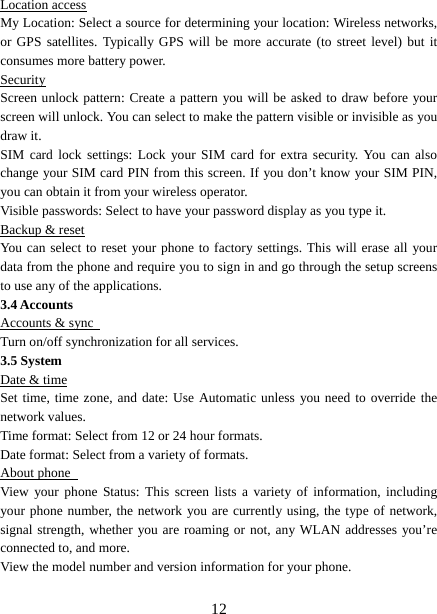   12Location access My Location: Select a source for determining your location: Wireless networks, or GPS satellites. Typically GPS will be more accurate (to street level) but it consumes more battery power.   Security Screen unlock pattern: Create a pattern you will be asked to draw before your screen will unlock. You can select to make the pattern visible or invisible as you draw it.   SIM card lock settings: Lock your SIM card for extra security. You can also change your SIM card PIN from this screen. If you don’t know your SIM PIN, you can obtain it from your wireless operator.   Visible passwords: Select to have your password display as you type it.   Backup &amp; reset You can select to reset your phone to factory settings. This will erase all your data from the phone and require you to sign in and go through the setup screens to use any of the applications.   3.4 Accounts Accounts &amp; sync   Turn on/off synchronization for all services.   3.5 System Date &amp; time Set time, time zone, and date: Use Automatic unless you need to override the network values.   Time format: Select from 12 or 24 hour formats.   Date format: Select from a variety of formats.   About phone   View your phone Status: This screen lists a variety of information, including your phone number, the network you are currently using, the type of network, signal strength, whether you are roaming or not, any WLAN addresses you’re connected to, and more.   View the model number and version information for your phone. 