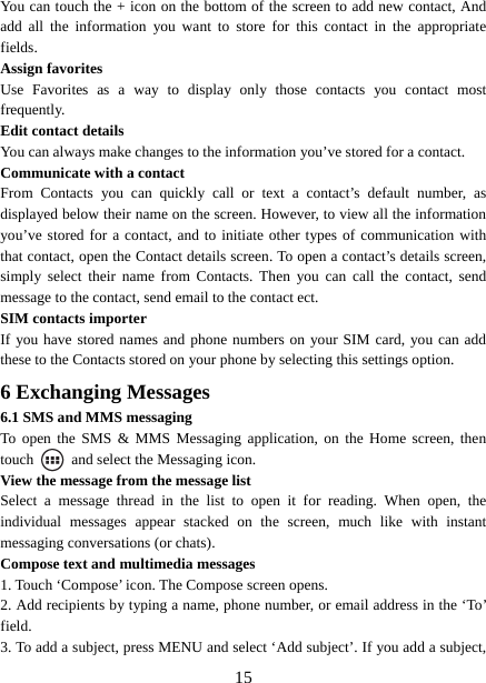   15You can touch the + icon on the bottom of the screen to add new contact, And add all the information you want to store for this contact in the appropriate fields.  Assign favorites   Use Favorites as a way to display only those contacts you contact most frequently.  Edit contact details   You can always make changes to the information you’ve stored for a contact. Communicate with a contact   From Contacts you can quickly call or text a contact’s default number, as displayed below their name on the screen. However, to view all the information you’ve stored for a contact, and to initiate other types of communication with that contact, open the Contact details screen. To open a contact’s details screen, simply select their name from Contacts. Then you can call the contact, send message to the contact, send email to the contact ect.   SIM contacts importer If you have stored names and phone numbers on your SIM card, you can add these to the Contacts stored on your phone by selecting this settings option.   6 Exchanging Messages 6.1 SMS and MMS messaging   To open the SMS &amp; MMS Messaging application, on the Home screen, then touch    and select the Messaging icon.   View the message from the message list   Select a message thread in the list to open it for reading. When open, the individual messages appear stacked on the screen, much like with instant messaging conversations (or chats).   Compose text and multimedia messages   1. Touch ‘Compose’ icon. The Compose screen opens.   2. Add recipients by typing a name, phone number, or email address in the ‘To’ field.  3. To add a subject, press MENU and select ‘Add subject’. If you add a subject, 