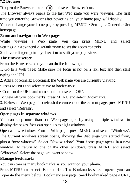   187.2 Browser To open the Browser, touch    and select Browser icon.   The Browser always opens to the last Web page you were viewing. The first time you enter the Browser after powering on, your home page will display.   You can change your home page by pressing MENU &gt; Settings &gt;General &gt; Set homepage.  Zoom and navigation in Web pages   While viewing a Web page, you can press MENU and select Settings &gt; &gt;Advanced &gt;Default zoom to set the zoom controls.   Slide your fingertip in any direction to shift your page view.   The Browse screen   From the Browse screen you can do the following:   1. Go to a Web page: Make sure the focus is not on a text box and then start typing the URL.   2. Add a bookmark: Bookmark the Web page you are currently viewing:   • Press MENU and select ‘Save to bookmarks’.   • Confirm the URL and name, and then select ‘OK’. To view all your bookmarks, press MENU and select Bookmarks.   3. Refresh a Web page: To refresh the contents of the current page, press MENU and select ‘Refresh’. Open pages in separate windows   You can keep more than one Web page open by using multiple windows to display the pages. You can open up to eight windows.   Open a new window: From a Web page, press MENU and select ‘Windows’. The Current windows screen opens, showing the Web page you started from, plus a “new window”. Select ‘New window’. Your home page opens in a new window. To return to one of the other windows, press MENU and select ‘Windows’. Select the page you want to view.   Manage bookmarks   You can store as many bookmarks as you want on your phone.   Press MENU and select ‘Bookmarks’. The Bookmarks screen opens, you can operate the menu below: Bookmark any page, Send bookmarked page’s URL, 