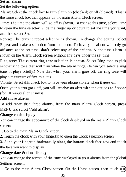   22Set an alarm   Set the following options:   Alarm: Select the check box to turn alarm on (checked) or off (cleared). This is the same check box that appears on the main Alarm Clock screen. Time: The time the alarm will go off is shown. To change this time, select Time to open the time selector. Slide the finger up or down to set the time you want, and then select Set.   Repeat: The current repeat selection is shown. To change the setting, select Repeat and make a selection from the menu. To have your alarm will only go off once at the set time, don’t select any of the options. A one-time alarm is shown on the Alarm Clock screen without any days under the set time. Ring tone: The current ring tone selection is shown. Select Ring tone to pick another ring tone that will play when the alarm rings. (When you select a ring tone, it plays briefly.) Note that when your alarm goes off, the ring tone will play a maximum of five minutes.   Vibrate: Select this check box to have your phone vibrate when it goes off. Once your alarm goes off, you will receive an alert with the options to Snooze (for 10 minutes) or Dismiss.   Add more alarms   To add more than three alarms, from the main Alarm Clock screen, press MENU and select ‘Add alarm’.   Change clock display   You can change the appearance of the clock displayed on the main Alarm Clock screen: 1. Go to the main Alarm Clock screen. 2. Touch the clock with your fingertip to open the Clock selection screen. 3. Slide your fingertip horizontally along the bottom clock face row and touch the face you want to display.   Change date &amp; time display   You can change the format of the time displayed in your alarms from the global Settings screen: 1. Go to the main Alarm Clock screen. On the Home screen, then touch   