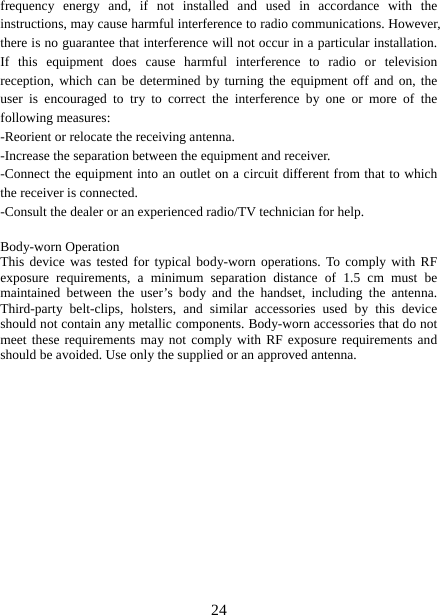   24frequency energy and, if not installed and used in accordance with the instructions, may cause harmful interference to radio communications. However, there is no guarantee that interference will not occur in a particular installation. If this equipment does cause harmful interference to radio or television reception, which can be determined by turning the equipment off and on, the user is encouraged to try to correct the interference by one or more of the following measures: -Reorient or relocate the receiving antenna. -Increase the separation between the equipment and receiver. -Connect the equipment into an outlet on a circuit different from that to which the receiver is connected. -Consult the dealer or an experienced radio/TV technician for help.  Body-worn Operation This device was tested for typical body-worn operations. To comply with RF exposure requirements, a minimum separation distance of 1.5 cm must be maintained between the user’s body and the handset, including the antenna. Third-party belt-clips, holsters, and similar accessories used by this device should not contain any metallic components. Body-worn accessories that do not meet these requirements may not comply with RF exposure requirements and should be avoided. Use only the supplied or an approved antenna.  