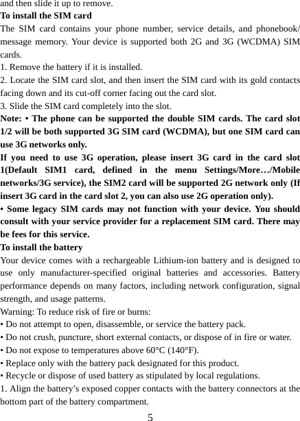   5and then slide it up to remove.   To install the SIM card  The SIM card contains your phone number, service details, and phonebook/ message memory. Your device is supported both 2G and 3G (WCDMA) SIM cards.  1. Remove the battery if it is installed.   2. Locate the SIM card slot, and then insert the SIM card with its gold contacts facing down and its cut-off corner facing out the card slot.   3. Slide the SIM card completely into the slot. Note: • The phone can be supported the double SIM cards. The card slot 1/2 will be both supported 3G SIM card (WCDMA), but one SIM card can use 3G networks only. If you need to use 3G operation, please insert 3G card in the card slot 1(Default SIM1 card, defined in the menu Settings/More…/Mobile networks/3G service), the SIM2 card will be supported 2G network only (If insert 3G card in the card slot 2, you can also use 2G operation only). • Some legacy SIM cards may not function with your device. You should consult with your service provider for a replacement SIM card. There may be fees for this service.   To install the battery Your device comes with a rechargeable Lithium-ion battery and is designed to use only manufacturer-specified original batteries and accessories. Battery performance depends on many factors, including network configuration, signal strength, and usage patterns.     Warning: To reduce risk of fire or burns: • Do not attempt to open, disassemble, or service the battery pack. • Do not crush, puncture, short external contacts, or dispose of in fire or water.   • Do not expose to temperatures above 60°C (140°F).   • Replace only with the battery pack designated for this product. • Recycle or dispose of used battery as stipulated by local regulations.     1. Align the battery’s exposed copper contacts with the battery connectors at the bottom part of the battery compartment.     