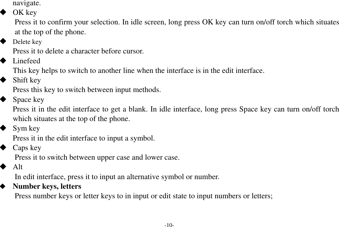 -10- navigate.    OK key Press it to confirm your selection. In idle screen, long press OK key can turn on/off torch which situates at the top of the phone.  Delete key Press it to delete a character before cursor.  Linefeed This key helps to switch to another line when the interface is in the edit interface.  Shift key Press this key to switch between input methods.  Space key Press it in the edit interface to get a blank. In idle interface, long press Space key can turn on/off torch which situates at the top of the phone.  Sym key Press it in the edit interface to input a symbol.  Caps key Press it to switch between upper case and lower case.  Alt   In edit interface, press it to input an alternative symbol or number.  Number keys, letters Press number keys or letter keys to in input or edit state to input numbers or letters; 