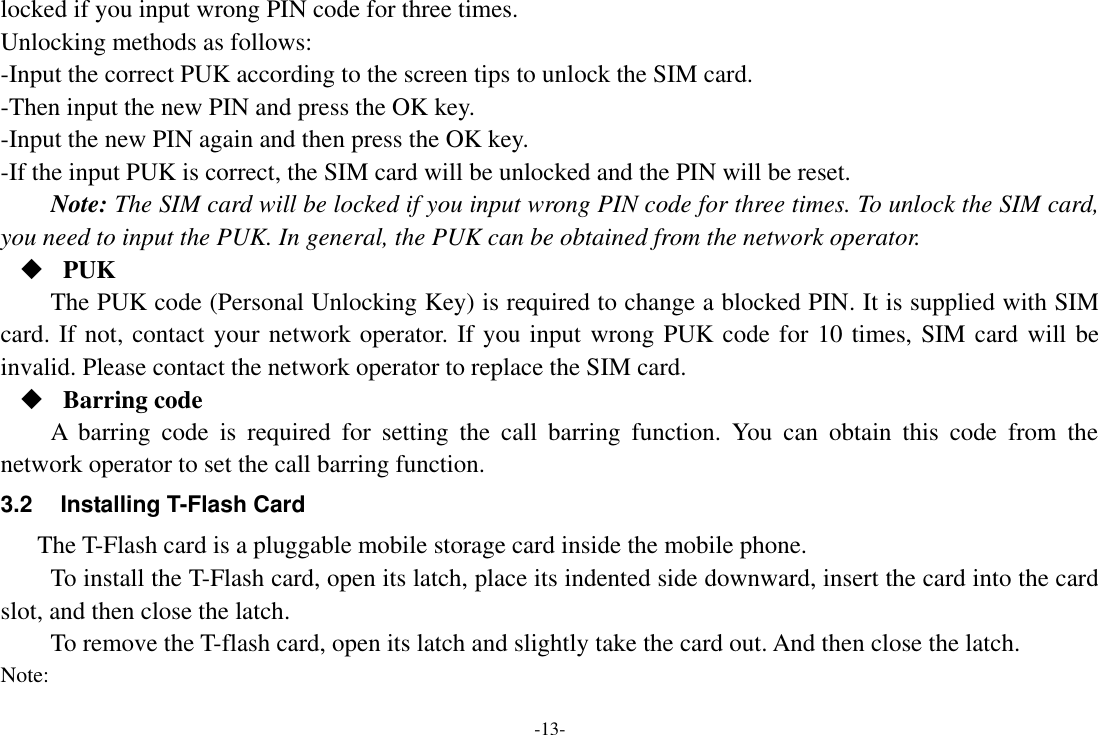 -13- locked if you input wrong PIN code for three times. Unlocking methods as follows: -Input the correct PUK according to the screen tips to unlock the SIM card. -Then input the new PIN and press the OK key. -Input the new PIN again and then press the OK key. -If the input PUK is correct, the SIM card will be unlocked and the PIN will be reset. Note: The SIM card will be locked if you input wrong PIN code for three times. To unlock the SIM card, you need to input the PUK. In general, the PUK can be obtained from the network operator.  PUK The PUK code (Personal Unlocking Key) is required to change a blocked PIN. It is supplied with SIM card. If not, contact your network operator. If you input wrong PUK code for 10 times, SIM card will be invalid. Please contact the network operator to replace the SIM card.  Barring code A  barring  code  is  required  for  setting  the  call  barring  function.  You  can  obtain  this  code  from  the network operator to set the call barring function. 3.2  Installing T-Flash Card The T-Flash card is a pluggable mobile storage card inside the mobile phone. To install the T-Flash card, open its latch, place its indented side downward, insert the card into the card slot, and then close the latch. To remove the T-flash card, open its latch and slightly take the card out. And then close the latch. Note: 