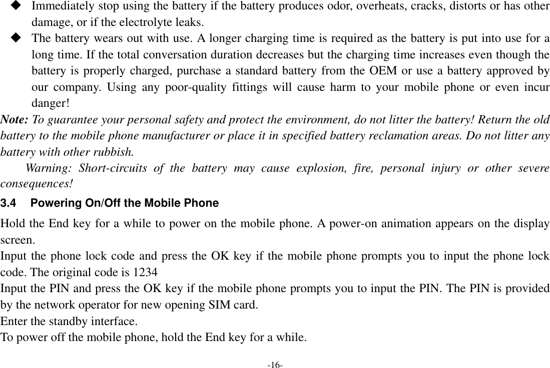 -16-  Immediately stop using the battery if the battery produces odor, overheats, cracks, distorts or has other damage, or if the electrolyte leaks.  The battery wears out with use. A longer charging time is required as the battery is put into use for a long time. If the total conversation duration decreases but the charging time increases even though the battery is properly charged, purchase a standard battery from the OEM or use a battery approved by our  company.  Using  any  poor-quality  fittings  will  cause  harm  to  your  mobile  phone  or  even incur danger! Note: To guarantee your personal safety and protect the environment, do not litter the battery! Return the old battery to the mobile phone manufacturer or place it in specified battery reclamation areas. Do not litter any battery with other rubbish. Warning:  Short-circuits  of  the  battery  may  cause  explosion,  fire,  personal  injury  or  other  severe consequences! 3.4  Powering On/Off the Mobile Phone Hold the End key for a while to power on the mobile phone. A power-on animation appears on the display screen. Input the phone lock code and press the OK key if the mobile phone prompts you to input the phone lock code. The original code is 1234 Input the PIN and press the OK key if the mobile phone prompts you to input the PIN. The PIN is provided by the network operator for new opening SIM card. Enter the standby interface. To power off the mobile phone, hold the End key for a while. 