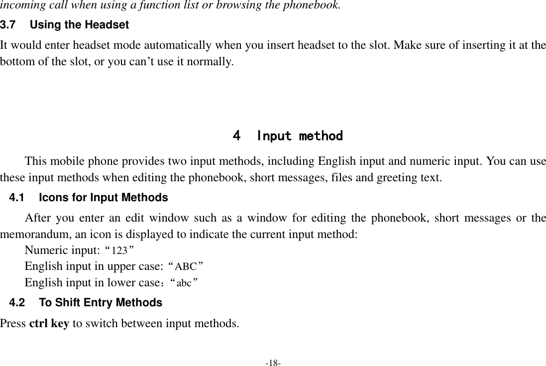 -18- incoming call when using a function list or browsing the phonebook. 3.7  Using the Headset It would enter headset mode automatically when you insert headset to the slot. Make sure of inserting it at the bottom of the slot, or you can‟t use it normally.    4 Input method This mobile phone provides two input methods, including English input and numeric input. You can use these input methods when editing the phonebook, short messages, files and greeting text. 4.1 Icons for Input Methods After you enter  an edit window such as a window for  editing the  phonebook,  short messages or the memorandum, an icon is displayed to indicate the current input method: Numeric input:“123”   English input in upper case:“ABC” English input in lower case：“ abc” 4.2  To Shift Entry Methods Press ctrl key to switch between input methods. 