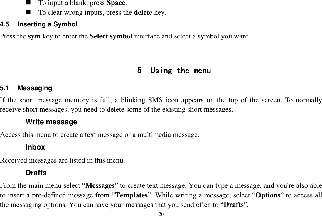 -20-  To input a blank, press Space.  To clear wrong inputs, press the delete key. 4.5  Inserting a Symbol Press the sym key to enter the Select symbol interface and select a symbol you want.   5 Using the menu 5.1  Messaging If the  short  message  memory is  full, a  blinking SMS  icon appears on  the  top of the screen.  To normally receive short messages, you need to delete some of the existing short messages. Write message Access this menu to create a text message or a multimedia message. Inbox Received messages are listed in this menu. Drafts From the main menu select “Messages” to create text message. You can type a message, and you&apos;re also able to insert a pre-defined message from “Templates”. While writing a message, select “Options” to access all the messaging options. You can save your messages that you send often to “Drafts”. 