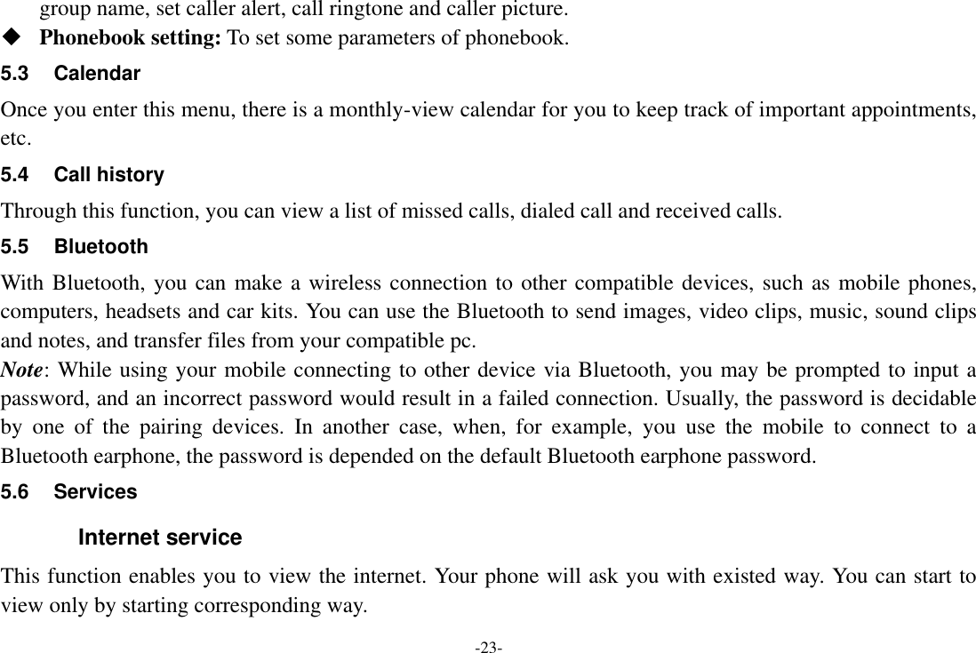 -23- group name, set caller alert, call ringtone and caller picture.  Phonebook setting: To set some parameters of phonebook.   5.3  Calendar Once you enter this menu, there is a monthly-view calendar for you to keep track of important appointments, etc. 5.4  Call history Through this function, you can view a list of missed calls, dialed call and received calls. 5.5  Bluetooth With Bluetooth, you can make a wireless connection to other compatible devices, such as mobile phones, computers, headsets and car kits. You can use the Bluetooth to send images, video clips, music, sound clips and notes, and transfer files from your compatible pc. Note: While using your mobile connecting to other device via Bluetooth, you may be prompted to input a password, and an incorrect password would result in a failed connection. Usually, the password is decidable by  one  of  the  pairing  devices.  In  another  case,  when,  for  example,  you  use  the  mobile  to  connect  to  a Bluetooth earphone, the password is depended on the default Bluetooth earphone password. 5.6  Services Internet service This function enables you to view the internet. Your phone will ask you with existed way. You can start to view only by starting corresponding way. 