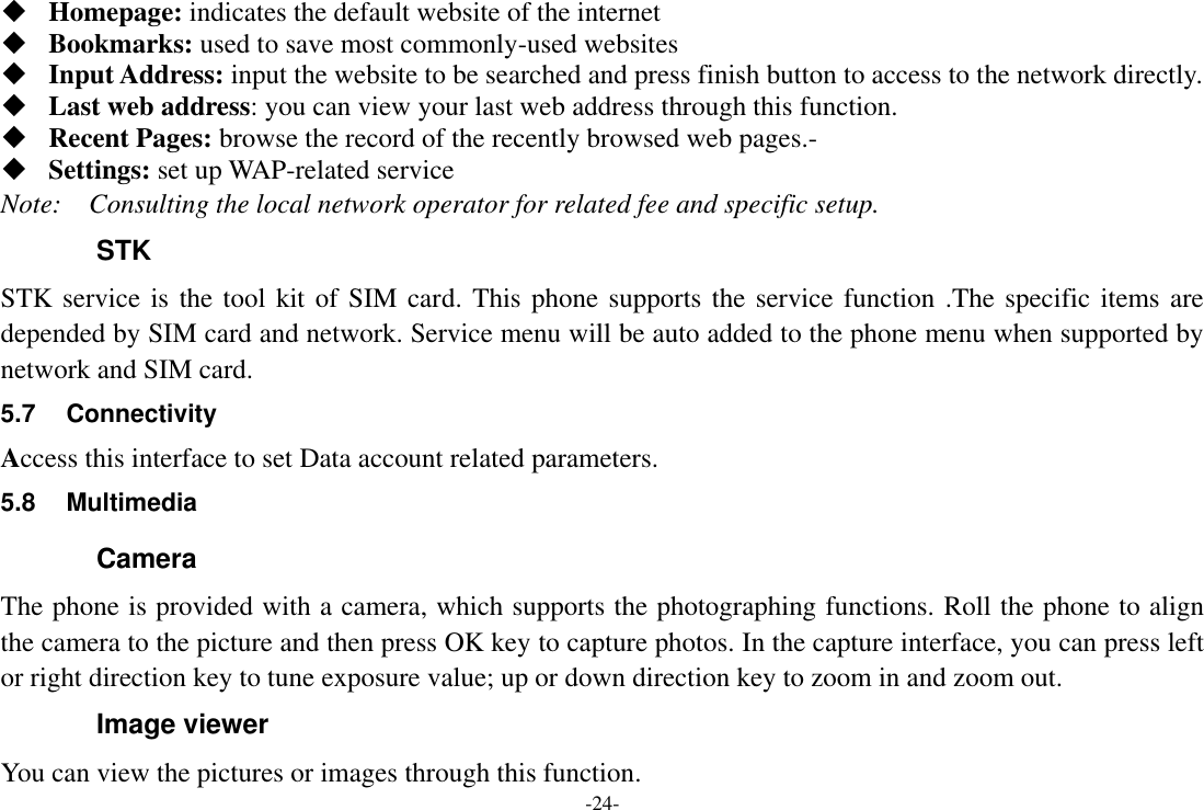 -24-  Homepage: indicates the default website of the internet  Bookmarks: used to save most commonly-used websites  Input Address: input the website to be searched and press finish button to access to the network directly.  Last web address: you can view your last web address through this function.  Recent Pages: browse the record of the recently browsed web pages.-  Settings: set up WAP-related service Note:    Consulting the local network operator for related fee and specific setup. STK STK service is the tool kit of SIM card. This phone supports the service function .The specific items are depended by SIM card and network. Service menu will be auto added to the phone menu when supported by network and SIM card. 5.7  Connectivity Access this interface to set Data account related parameters. 5.8  Multimedia Camera The phone is provided with a camera, which supports the photographing functions. Roll the phone to align the camera to the picture and then press OK key to capture photos. In the capture interface, you can press left or right direction key to tune exposure value; up or down direction key to zoom in and zoom out. Image viewer You can view the pictures or images through this function. 