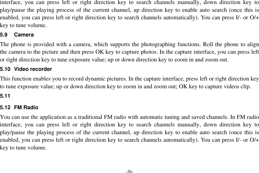 -26- interface,  you  can  press  left  or  right  direction  key  to  search  channels  manually,  down  direction  key  to play/pause the playing process of the current channel, up direction key to enable auto search (once this is enabled, you can press left or right direction key to search channels automatically). You can press I/- or O/+ key to tune volume. 5.9  Camera The phone is provided with a camera, which supports the photographing functions. Roll the phone to align the camera to the picture and then press OK key to capture photos. In the capture interface, you can press left or right direction key to tune exposure value; up or down direction key to zoom in and zoom out. 5.10  Video recorder This function enables you to record dynamic pictures. In the capture interface, press left or right direction key to tune exposure value; up or down direction key to zoom in and zoom out; OK key to capture videos clip. 5.11   5.12  FM Radio You can use the application as a traditional FM radio with automatic tuning and saved channels. In FM radio interface,  you  can  press  left  or  right  direction  key  to  search  channels  manually,  down  direction  key  to play/pause the playing process of the current channel, up direction key to enable auto search (once this is enabled, you can press left or right direction key to search channels automatically). You can press I/- or O/+ key to tune volume. 
