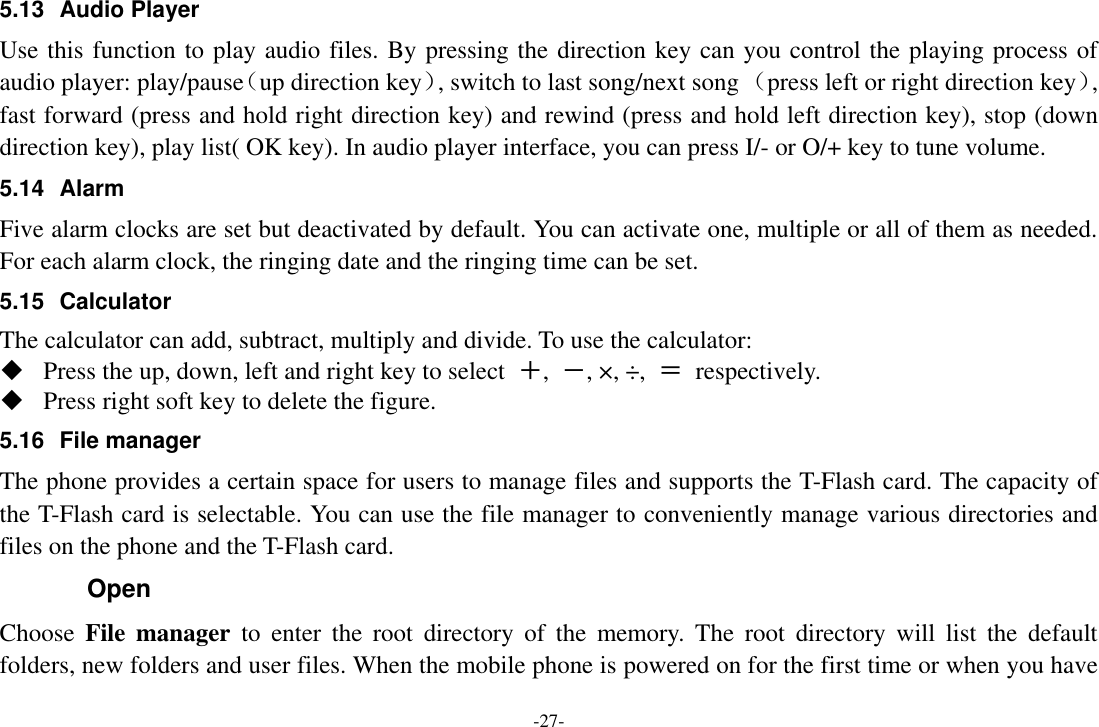 -27- 5.13  Audio Player Use this function to play audio files. By pressing the direction key can you control the playing process of audio player: play/pause（up direction key）, switch to last song/next song （press left or right direction key）, fast forward (press and hold right direction key) and rewind (press and hold left direction key), stop (down direction key), play list( OK key). In audio player interface, you can press I/- or O/+ key to tune volume. 5.14  Alarm   Five alarm clocks are set but deactivated by default. You can activate one, multiple or all of them as needed. For each alarm clock, the ringing date and the ringing time can be set.   5.15  Calculator The calculator can add, subtract, multiply and divide. To use the calculator:    Press the up, down, left and right key to select  ＋,  －, ×, ÷,  ＝  respectively.  Press right soft key to delete the figure. 5.16 File manager The phone provides a certain space for users to manage files and supports the T-Flash card. The capacity of the T-Flash card is selectable. You can use the file manager to conveniently manage various directories and files on the phone and the T-Flash card.   Open Choose  File  manager  to  enter  the  root  directory  of  the  memory.  The  root  directory  will  list  the  default folders, new folders and user files. When the mobile phone is powered on for the first time or when you have 