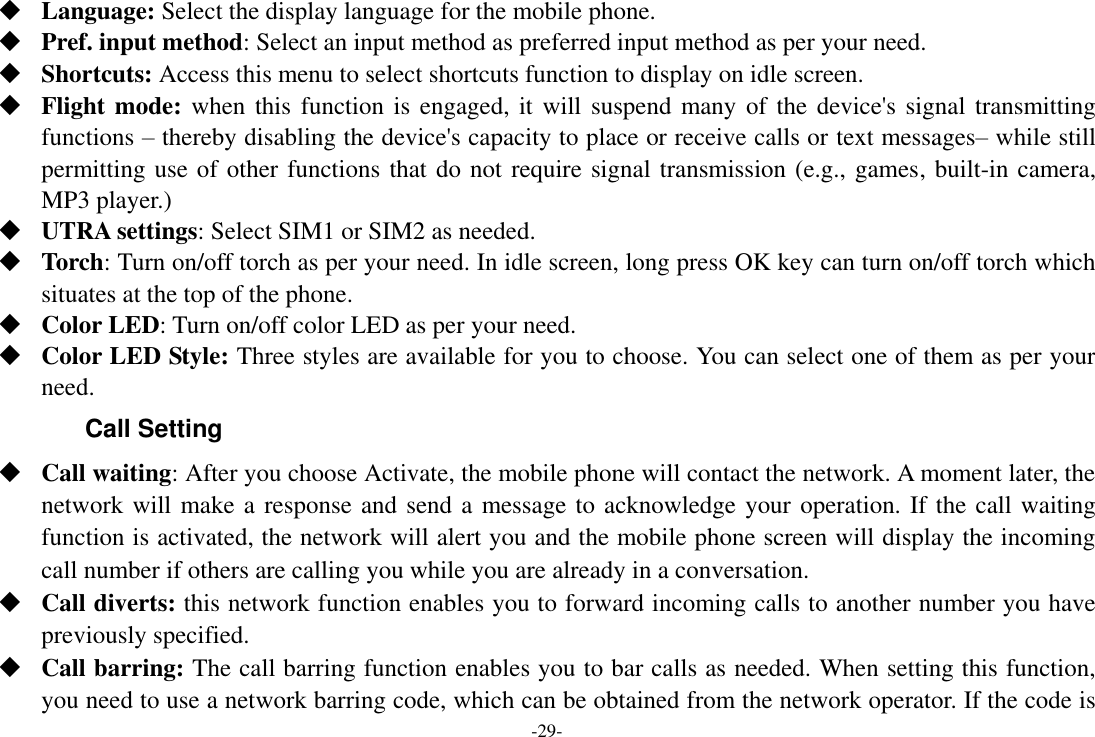 -29-  Language: Select the display language for the mobile phone.  Pref. input method: Select an input method as preferred input method as per your need.  Shortcuts: Access this menu to select shortcuts function to display on idle screen.  Flight mode: when this function is engaged, it will suspend many of the device&apos;s signal transmitting functions – thereby disabling the device&apos;s capacity to place or receive calls or text messages– while still permitting use of other functions that do not require signal transmission (e.g., games, built-in camera, MP3 player.)  UTRA settings: Select SIM1 or SIM2 as needed.  Torch: Turn on/off torch as per your need. In idle screen, long press OK key can turn on/off torch which situates at the top of the phone.  Color LED: Turn on/off color LED as per your need.  Color LED Style: Three styles are available for you to choose. You can select one of them as per your need. Call Setting  Call waiting: After you choose Activate, the mobile phone will contact the network. A moment later, the network will make a response and send a message to acknowledge your operation. If the call waiting function is activated, the network will alert you and the mobile phone screen will display the incoming call number if others are calling you while you are already in a conversation.  Call diverts: this network function enables you to forward incoming calls to another number you have previously specified.    Call barring: The call barring function enables you to bar calls as needed. When setting this function, you need to use a network barring code, which can be obtained from the network operator. If the code is 
