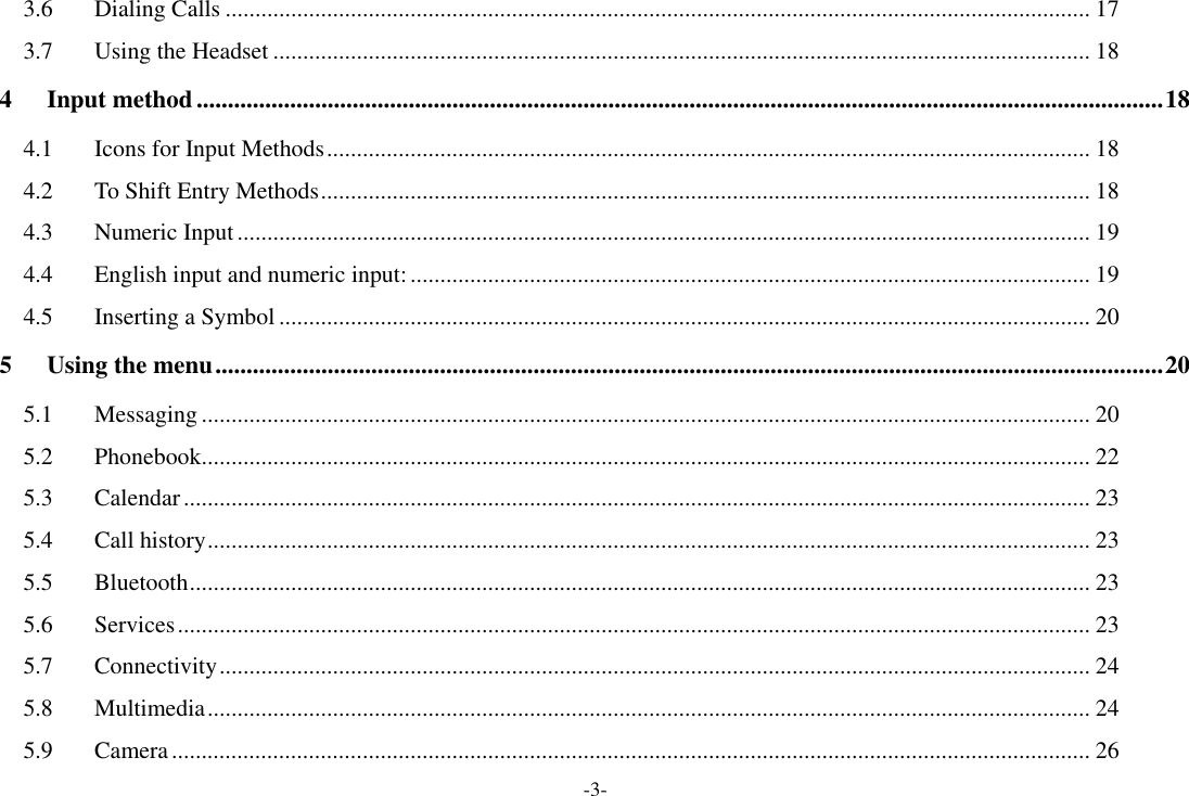 -3- 3.6 Dialing Calls ................................................................................................................................................. 17 3.7 Using the Headset ......................................................................................................................................... 18 4 Input method ........................................................................................................................................................... 18 4.1 Icons for Input Methods ................................................................................................................................ 18 4.2 To Shift Entry Methods ................................................................................................................................. 18 4.3 Numeric Input ............................................................................................................................................... 19 4.4 English input and numeric input: .................................................................................................................. 19 4.5 Inserting a Symbol ........................................................................................................................................ 20 5 Using the menu ........................................................................................................................................................ 20 5.1 Messaging ..................................................................................................................................................... 20 5.2 Phonebook..................................................................................................................................................... 22 5.3 Calendar ........................................................................................................................................................ 23 5.4 Call history .................................................................................................................................................... 23 5.5 Bluetooth ....................................................................................................................................................... 23 5.6 Services ......................................................................................................................................................... 23 5.7 Connectivity .................................................................................................................................................. 24 5.8 Multimedia .................................................................................................................................................... 24 5.9 Camera .......................................................................................................................................................... 26 