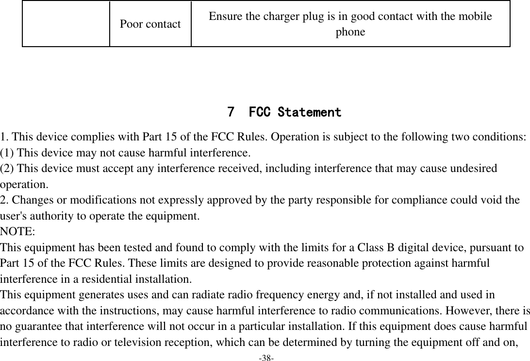 -38-    7 FCC Statement 1. This device complies with Part 15 of the FCC Rules. Operation is subject to the following two conditions: (1) This device may not cause harmful interference. (2) This device must accept any interference received, including interference that may cause undesired operation. 2. Changes or modifications not expressly approved by the party responsible for compliance could void the user&apos;s authority to operate the equipment. NOTE:   This equipment has been tested and found to comply with the limits for a Class B digital device, pursuant to Part 15 of the FCC Rules. These limits are designed to provide reasonable protection against harmful interference in a residential installation. This equipment generates uses and can radiate radio frequency energy and, if not installed and used in accordance with the instructions, may cause harmful interference to radio communications. However, there is no guarantee that interference will not occur in a particular installation. If this equipment does cause harmful interference to radio or television reception, which can be determined by turning the equipment off and on, Poor contact Ensure the charger plug is in good contact with the mobile phone 