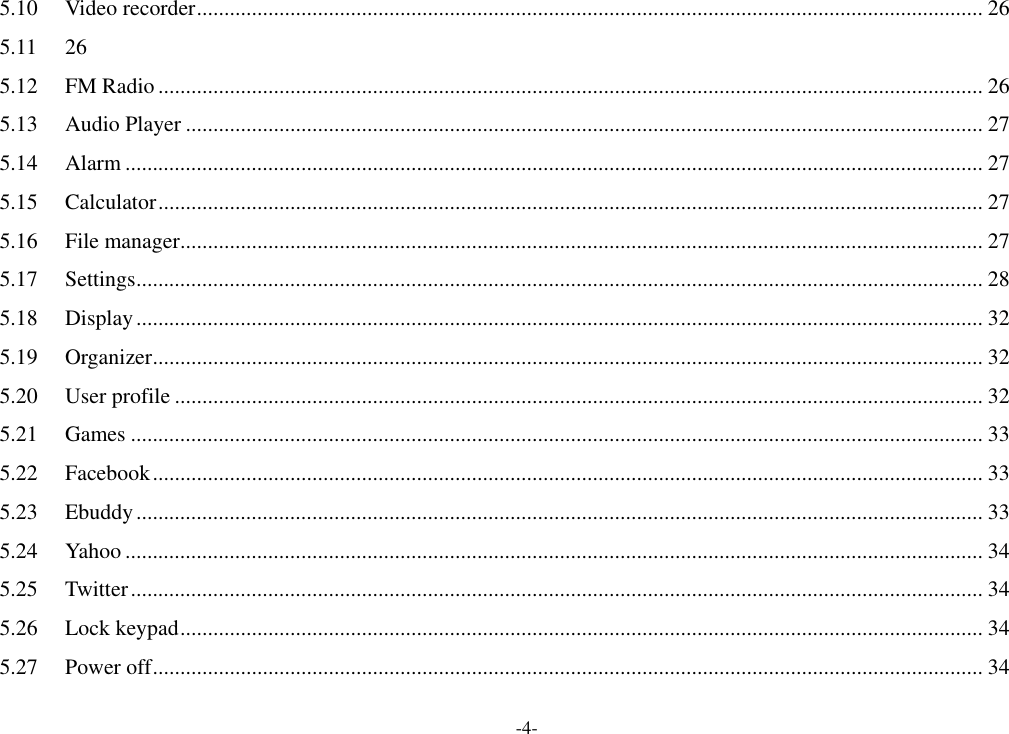 -4- 5.10 Video recorder ............................................................................................................................................... 26 5.11  26 5.12 FM Radio ...................................................................................................................................................... 26 5.13 Audio Player ................................................................................................................................................. 27 5.14 Alarm ............................................................................................................................................................ 27 5.15 Calculator ...................................................................................................................................................... 27 5.16 File manager .................................................................................................................................................. 27 5.17 Settings .......................................................................................................................................................... 28 5.18 Display .......................................................................................................................................................... 32 5.19 Organizer ....................................................................................................................................................... 32 5.20 User profile ................................................................................................................................................... 32 5.21 Games ........................................................................................................................................................... 33 5.22 Facebook ....................................................................................................................................................... 33 5.23 Ebuddy .......................................................................................................................................................... 33 5.24 Yahoo ............................................................................................................................................................ 34 5.25 Twitter ........................................................................................................................................................... 34 5.26 Lock keypad .................................................................................................................................................. 34 5.27 Power off ....................................................................................................................................................... 34 