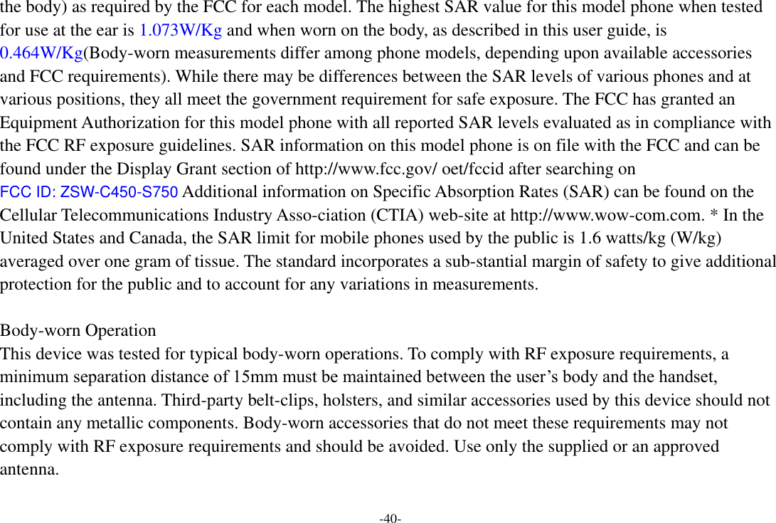 -40- the body) as required by the FCC for each model. The highest SAR value for this model phone when tested for use at the ear is 1.073W/Kg and when worn on the body, as described in this user guide, is 0.464W/Kg(Body-worn measurements differ among phone models, depending upon available accessories and FCC requirements). While there may be differences between the SAR levels of various phones and at various positions, they all meet the government requirement for safe exposure. The FCC has granted an Equipment Authorization for this model phone with all reported SAR levels evaluated as in compliance with the FCC RF exposure guidelines. SAR information on this model phone is on file with the FCC and can be found under the Display Grant section of http://www.fcc.gov/ oet/fccid after searching on   FCC ID: ZSW-C450-S750 Additional information on Specific Absorption Rates (SAR) can be found on the Cellular Telecommunications Industry Asso-ciation (CTIA) web-site at http://www.wow-com.com. * In the United States and Canada, the SAR limit for mobile phones used by the public is 1.6 watts/kg (W/kg) averaged over one gram of tissue. The standard incorporates a sub-stantial margin of safety to give additional protection for the public and to account for any variations in measurements.  Body-worn Operation This device was tested for typical body-worn operations. To comply with RF exposure requirements, a minimum separation distance of 15mm must be maintained between the user‟s body and the handset, including the antenna. Third-party belt-clips, holsters, and similar accessories used by this device should not contain any metallic components. Body-worn accessories that do not meet these requirements may not comply with RF exposure requirements and should be avoided. Use only the supplied or an approved antenna.   