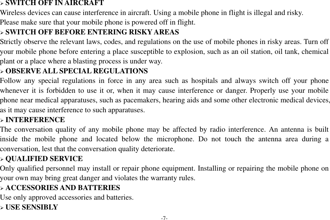 -7-  SWITCH OFF IN AIRCRAFT Wireless devices can cause interference in aircraft. Using a mobile phone in flight is illegal and risky.     Please make sure that your mobile phone is powered off in flight.  SWITCH OFF BEFORE ENTERING RISKY AREAS Strictly observe the relevant laws, codes, and regulations on the use of mobile phones in risky areas. Turn off your mobile phone before entering a place susceptible to explosion, such as an oil station, oil tank, chemical plant or a place where a blasting process is under way.  OBSERVE ALL SPECIAL REGULATIONS Follow  any  special  regulations  in  force  in  any  area  such  as  hospitals  and  always  switch  off  your  phone whenever it is forbidden to use it or, when it may cause interference or danger. Properly use your mobile phone near medical apparatuses, such as pacemakers, hearing aids and some other electronic medical devices, as it may cause interference to such apparatuses.  INTERFERENCE The conversation quality of any  mobile phone may be  affected by radio  interference. An antenna  is built inside  the  mobile  phone  and  located  below  the  microphone.  Do  not  touch  the  antenna  area  during  a conversation, lest that the conversation quality deteriorate.  QUALIFIED SERVICE Only qualified personnel may install or repair phone equipment. Installing or repairing the mobile phone on your own may bring great danger and violates the warranty rules.  ACCESSORIES AND BATTERIES Use only approved accessories and batteries.  USE SENSIBLY 