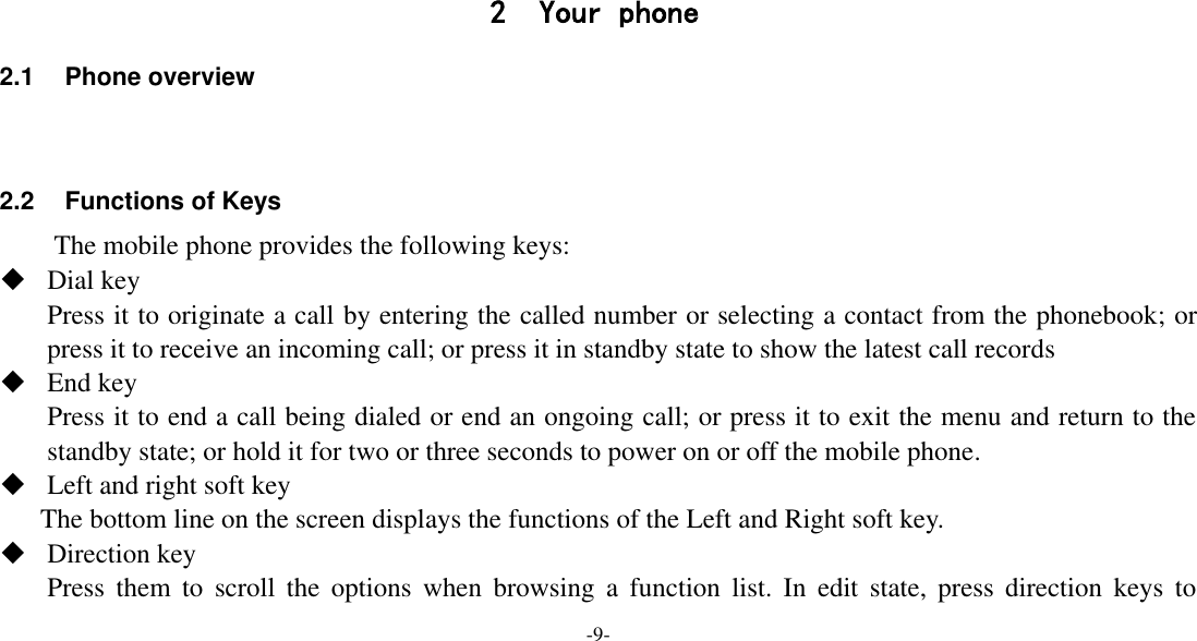 -9-     2 Your phone 2.1  Phone overview   2.2 Functions of Keys The mobile phone provides the following keys:  Dial key Press it to originate a call by entering the called number or selecting a contact from the phonebook; or press it to receive an incoming call; or press it in standby state to show the latest call records  End key Press it to end a call being dialed or end an ongoing call; or press it to exit the menu and return to the standby state; or hold it for two or three seconds to power on or off the mobile phone.  Left and right soft key The bottom line on the screen displays the functions of the Left and Right soft key.  Direction key Press  them  to  scroll the  options  when  browsing  a  function  list.  In  edit  state,  press  direction  keys  to 