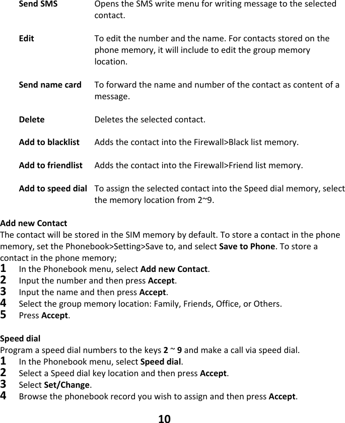 10 SendSMS OpenstheSMSwritemenuforwritingmessagetotheselectedcontact.EditToeditthenumberandthename.Forcontactsstoredonthephonememory,itwillincludetoeditthegroupmemorylocation.SendnamecardToforwardthenameandnumberofthecontactascontentofamessage.Delete   Deletestheselectedcontact.Addtoblacklist AddsthecontactintotheFirewall&gt;Blacklistmemory.Addtofriendlist AddsthecontactintotheFirewall&gt;Friendlistmemory.AddtospeeddialToassigntheselectedcontactintotheSpeeddialmemory,selectthememorylocationfrom2~9. AddnewContactThecontactwillbestoredintheSIMmemorybydefault.Tostoreacontactinthephonememory,setthePhonebook&gt;Setting&gt;Saveto,andselectSavetoPhone.Tostoreacontactinthephonememory;1InthePhonebookmenu,selectAddnewContact.2InputthenumberandthenpressAccept.3InputthenameandthenpressAccept.4 Selectthegroupmemorylocation:Family,Friends,Office,orOthers.5PressAccept.Speeddial Programaspeeddialnumberstothekeys2~9andmakeacallviaspeeddial.1InthePhonebookmenu,selectSpeeddial.2 SelectaSpeeddialkeylocationandthenpressAccept.3SelectSet/Change.4BrowsethephonebookrecordyouwishtoassignandthenpressAccept.