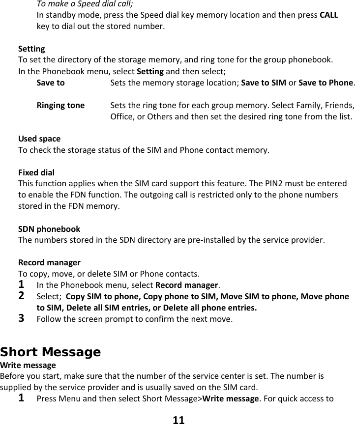 11 TomakeaSpeeddialcall;Instandbymode,presstheSpeeddialkeymemorylocationandthenpressCALLkeytodialoutthestorednumber.SettingTosetthedirectoryofthestoragememory,andringtoneforthegroupphonebook.InthePhonebookmenu,selectSettingandthenselect;Saveto   Setsthememorystoragelocation;SavetoSIMorSavetoPhone.Ringingtone  Setstheringtoneforeachgroupmemory.SelectFamily,Friends,Office,orOthersandthensetthedesiredringtonefromthelist.UsedspaceTocheckthestoragestatusoftheSIMandPhonecontactmemory.FixeddialThisfunctionapplieswhentheSIMcardsupportthisfeature.ThePIN2mustbeenteredtoenabletheFDNfunction.TheoutgoingcallisrestrictedonlytothephonenumbersstoredintheFDNmemory.SDNphonebookThenumbersstoredintheSDNdirectoryarepre‐installedbytheserviceprovider.RecordmanagerTocopy,move,ordeleteSIMorPhonecontacts.1InthePhonebookmenu,selectRecordmanager.2Select;CopySIMtophone,CopyphonetoSIM,MoveSIMtophone,MovephonetoSIM,DeleteallSIMentries,orDeleteallphoneentries.3Followthescreenprompttoconfirmthenextmove.Short Message WritemessageBeforeyoustart,makesurethatthenumberoftheservicecenterisset.ThenumberissuppliedbytheserviceproviderandisusuallysavedontheSIMcard.1PressMenuandthenselectShortMessage&gt;Writemessage.Forquickaccessto